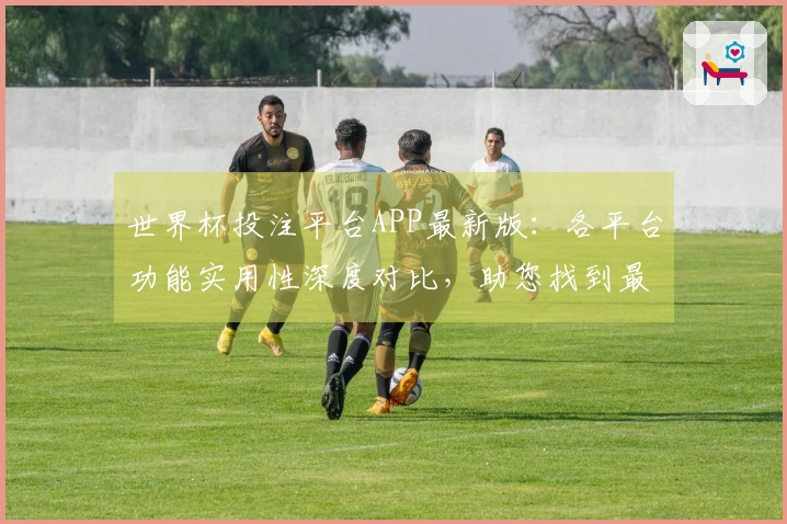 世界杯投注平台APP最新版：各平台功能实用性深度对比，助您找到最佳观赛入口